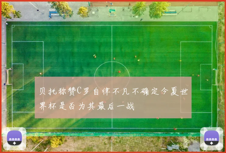 贝托称赞C罗自律不凡不确定今夏世界杯是否为其最后一战